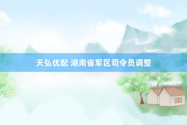 天弘优配 湖南省军区司令员调整