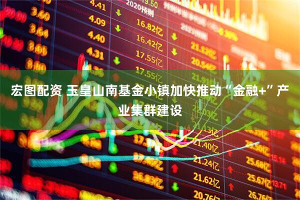 宏图配资 玉皇山南基金小镇加快推动“金融+”产业集群建设