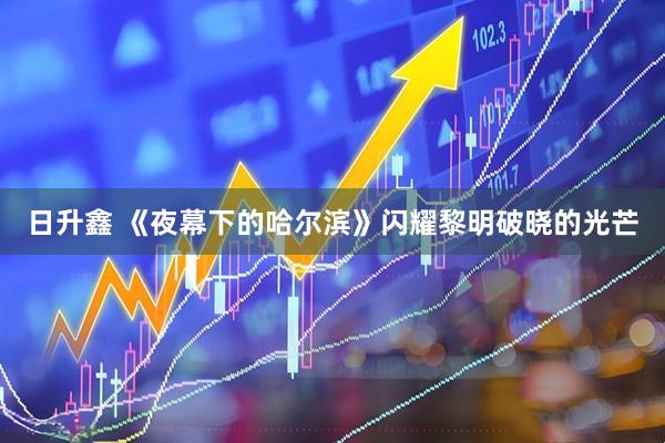 日升鑫 《夜幕下的哈尔滨》闪耀黎明破晓的光芒