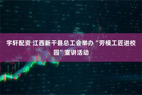 宇轩配资 江西新干县总工会举办“劳模工匠进校园”宣讲活动
