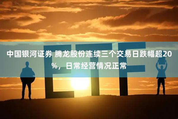 中国银河证券 腾龙股份连续三个交易日跌幅超20%，日常经营情况正常