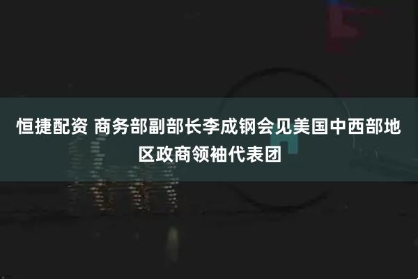 恒捷配资 商务部副部长李成钢会见美国中西部地区政商领袖代表团