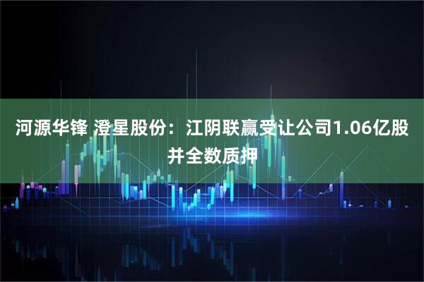 河源华锋 澄星股份：江阴联赢受让公司1.06亿股并全数质押