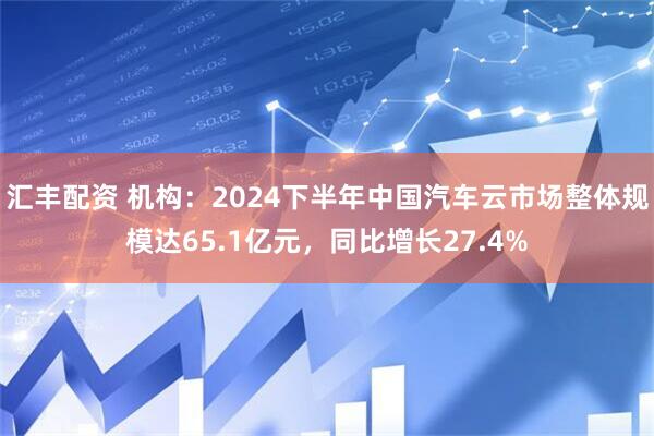 汇丰配资 机构：2024下半年中国汽车云市场整体规模达65.1亿元，同比增长27.4%