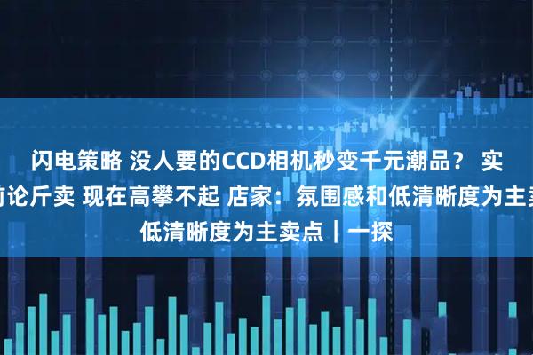 闪电策略 没人要的CCD相机秒变千元潮品？ 实探：几年前论斤卖 现在高攀不起 店家：氛围感和低清晰度为主卖点｜一探