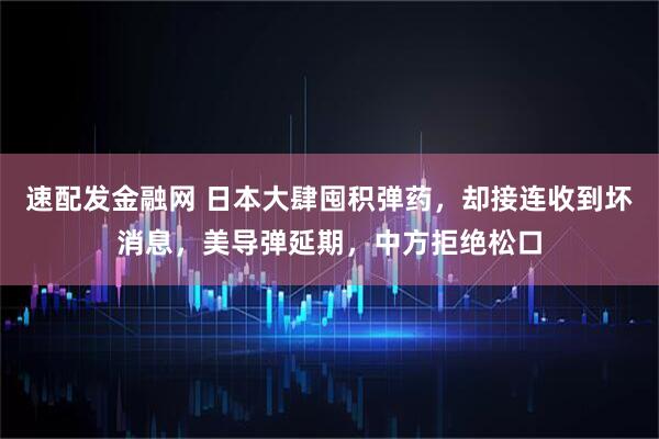速配发金融网 日本大肆囤积弹药，却接连收到坏消息，美导弹延期，中方拒绝松口